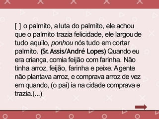 [ ] o palmito, aluta do palmito, ele achou
que o palmito trazia felicidade, ele largoude
tudo aquilo, ponhou nós tudo em cortar
palmito. (Sr.Assis/André Lopes) Quando eu
era criança, comia feijão com farinha. Não
tinha arroz, feijão, farinha e peixe.Agente
não plantava arroz, e comprava arroz de vez
em quando, (o pai) ia na cidade comprava e
trazia.(...)
 