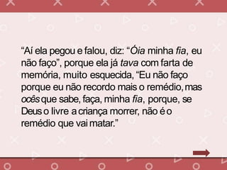 “Aí ela pegou e falou, diz: “Óia minha fia, eu
não faço”, porque ela já tava com farta de
memória, muito esquecida, “Eu não faço
porque eu não recordo mais o remédio,mas
ocêsque sabe, faça, minha fia, porque, se
Deuso livre acriança morrer, não éo
remédio que vaimatar.”
 