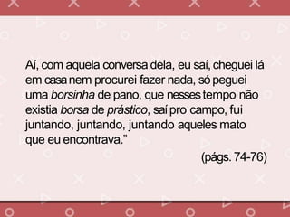 Aí, com aquela conversa dela, eu saí,cheguei lá
em casanem procurei fazer nada, sópeguei
uma borsinha de pano, que nessestempo não
existia borsa de prástico, saípro campo, fui
juntando, juntando, juntando aqueles mato
que eu encontrava.”
(págs. 74-76)
 