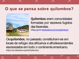 O que se pensa sobre quilombos?
Quilombos eram comunidades
formadas por escravos fugidos
dasfazendas.
(https://www.todamateria.com.br/quilombos/)
Osquilombos, no passado,constituíram-se em
locais de refúgio dos africanos e afrodescendentes
escravizadosem todo o continenteamericano.
(https://pt.wikipedia.org/wiki/Quilombo)
 