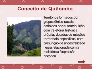 Conceito de Quilombo
Territórios formados por
grupos étnico-raciais
definidos por autoatribuição,
com trajetória histórica
própria, dotados de relações
territoriais específicas, com
presunção de ancestralidade
negra relacionada com a
resistência àopressão
histórica.
 