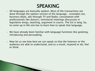 SPEAKING






All languages are basically spoken. Most of the transactions are
done through the spoken version of the language – examples are,
business deals, ads through TV and Radio, consultation with
professionals like doctors, ministerial meetings discussion in
legislative wings, teaching, argument in courts. The list is long. So,
to come up in life one has to learn how to speak that language.
We have already been familiar with language functions like greeting,
introducing and persuading.
Now let us see how best we can speak so that the listeners or the
audience are able to understand, and as a result, respond or do, feel
or think

 