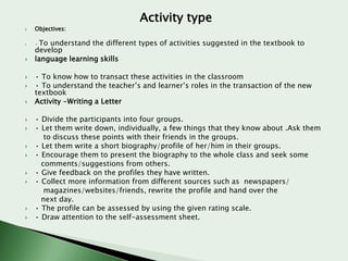 Activity type


Objectives:



•















To understand the different types of activities suggested in the textbook to
develop
language learning skills
• To know how to transact these activities in the classroom
• To understand the teacher’s and learner’s roles in the transaction of the new
textbook
Activity -Writing a Letter
• Divide the participants into four groups.
• Let them write down, individually, a few things that they know about .Ask them
to discuss these points with their friends in the groups.
• Let them write a short biography/profile of her/him in their groups.
• Encourage them to present the biography to the whole class and seek some
comments/suggestions from others.
• Give feedback on the profiles they have written.
• Collect more information from different sources such as newspapers/
magazines/websites/friends, rewrite the profile and hand over the
next day.
• The profile can be assessed by using the given rating scale.
• Draw attention to the self-assessment sheet.

 