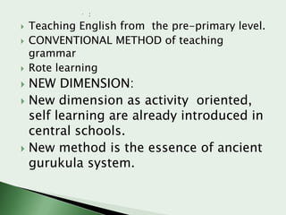  :






Teaching English from the pre-primary level.
CONVENTIONAL METHOD of teaching
grammar
Rote learning

NEW DIMENSION:
 New dimension as activity oriented,
self learning are already introduced in
central schools.
 New method is the essence of ancient
gurukula system.


 