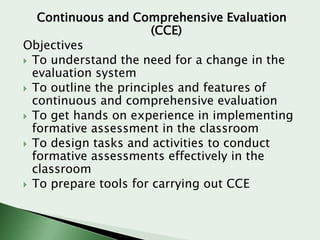 Continuous and Comprehensive Evaluation
(CCE)
Objectives
 To understand the need for a change in the
evaluation system
 To outline the principles and features of
continuous and comprehensive evaluation
 To get hands on experience in implementing
formative assessment in the classroom
 To design tasks and activities to conduct
formative assessments effectively in the
classroom
 To prepare tools for carrying out CCE

 