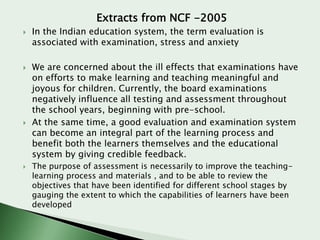 Extracts from NCF -2005








In the Indian education system, the term evaluation is
associated with examination, stress and anxiety
We are concerned about the ill effects that examinations have
on efforts to make learning and teaching meaningful and
joyous for children. Currently, the board examinations
negatively influence all testing and assessment throughout
the school years, beginning with pre-school.
At the same time, a good evaluation and examination system
can become an integral part of the learning process and
benefit both the learners themselves and the educational
system by giving credible feedback.
The purpose of assessment is necessarily to improve the teachinglearning process and materials , and to be able to review the
objectives that have been identified for different school stages by
gauging the extent to which the capabilities of learners have been
developed

 