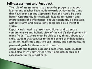Self-assessment and Feedback:






The role of assessment is to gauge the progress that both
learner and teacher have made towards achieving the aims
that have been set and appraising how this could be done
better. Opportunity for feedback, leading to revision and
improvement of performance, should constantly be available,
without exams and evaluations being used as a threat to
study.
Report cards need to present to children and parents a
comprehensive and holistic view of the child’s development in
many fields. Teachers must be able to say things about each
child/student that conveys to them a sense of individualised
attention, reaffirms a positive self-image, and communicates
personal goals for them to work towards.
Along with the teacher assessing each child, each student
could also assess himself or herself and include this selfassessment in the report card.

 