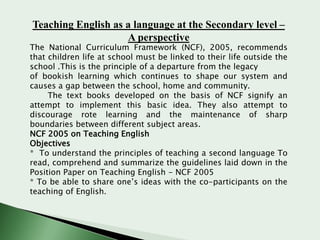 Teaching English as a language at the Secondary level –
A perspective

The National Curriculum Framework (NCF), 2005, recommends
that children life at school must be linked to their life outside the
school .This is the principle of a departure from the legacy
of bookish learning which continues to shape our system and
causes a gap between the school, home and community.
The text books developed on the basis of NCF signify an
attempt to implement this basic idea. They also attempt to
discourage rote learning and the maintenance of sharp
boundaries between different subject areas.
NCF 2005 on Teaching English
Objectives
* To understand the principles of teaching a second language To
read, comprehend and summarize the guidelines laid down in the
Position Paper on Teaching English - NCF 2005
* To be able to share one’s ideas with the co-participants on the
teaching of English.

 