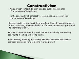 Constructivism

• An approach to teach English as a Language Teaching for
Construction of Knowledge.
• In the constructivist perspective, learning is a process of the
construction of knowledge.
• Learners actively construct their own knowledge by connecting new
ideas to existing ideas on the basis of materials/activities presented
to them (experience)

• Construction indicates that each learner individually and socially
constructs meaning as he/she learns.
•Constructing meaning is learning. The constructivist perspective
provides strategies for promoting learning by all.

 