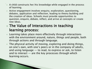 









A child constructs her/his knowledge while engaged in the process
of learning.
Active engagement involves enquiry, exploration, questioning,
debates, application and reflection, leading to theory building and
the creation of ideas. Schools must provide opportunities to
question, enquire, debate, reflect, and arrive at concepts or create
new ideas.

The Value of Interactions in teaching
learning process:

Learning takes place more effectively through interactions
with the environment around, nature, things and people, both
through actions and through language.
The physical activity of moving, exploring and doing things,
on one’s own, with one’s peers or in the company of adults,
and using language — to read, to express or ask, to listen
and to interact — are the key processes through which
learning occurs.

 