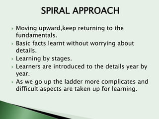 SPIRAL APPROACH









Moving upward,keep returning to the
fundamentals.
Basic facts learnt without worrying about
details.
Learning by stages.
Learners are introduced to the details year by
year.
As we go up the ladder more complicates and
difficult aspects are taken up for learning.

 