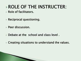  ROLE

OF THE INSTRUCTER:



Role of facilitators.



Reciprocal questioning.



Peer discussion.



Debate at the school and class level .



Creating situations to understand the values.

 