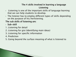 The 4 skills involved in learning a language
Listening
 Listening is one of the important skills of language learning
that we can help students to develop.
 The listener has to employ different types of skills depending
on the purpose of his/herlistening.
The sub skills of listening are:
 Sub-skill
1. Listening for detail
2. Listening for gist (Identifying main ideas)
3. Listening for specific information
4. Prediction
5. Going beyond the surface meaning of what is listened to

 