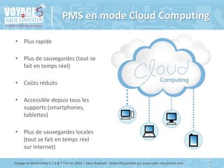 PMS en mode Cloud Computing
• Plus rapide
• Plus de sauvegardes (tout se
fait en temps réel)

• Coûts réduits
• Accessible depuis tous les
supports (smartphones,
tablettes)
• Plus de sauvegardes locales
(tout se fait en temps réel
sur internet)
Voyage en Multimédia 5 | 6 & 7 Février 2014 | Saint-Raphaël - Slides disponibles sur www.salon-etourisme.com

1
0

 