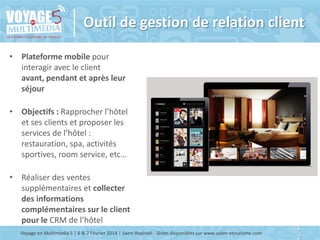 Outil de gestion de relation client
• Plateforme mobile pour
interagir avec le client
avant, pendant et après leur
séjour
• Objectifs : Rapprocher l’hôtel
et ses clients et proposer les
services de l’hôtel :
restauration, spa, activités
sportives, room service, etc…
• Réaliser des ventes
supplémentaires et collecter
des informations
complémentaires sur le client
pour le CRM de l’hôtel
Voyage en Multimédia 5 | 6 & 7 Février 2014 | Saint-Raphaël - Slides disponibles sur www.salon-etourisme.com

1
2

 
