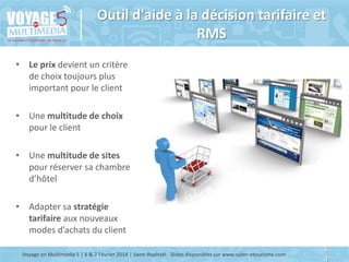 Outil d'aide à la décision tarifaire et
RMS
• Le prix devient un critère
de choix toujours plus
important pour le client
• Une multitude de choix
pour le client
• Une multitude de sites
pour réserver sa chambre
d’hôtel
• Adapter sa stratégie
tarifaire aux nouveaux
modes d’achats du client
Voyage en Multimédia 5 | 6 & 7 Février 2014 | Saint-Raphaël - Slides disponibles sur www.salon-etourisme.com

1
4

 