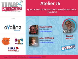 Atelier J6
QUOI DE NEUF DANS MES OUTILS NUMÉRIQUES POUR
LES HÔTELS
Salle

Claude BENARD
HOTELITOUR
www.hotelitour.com

Julien CHAPILLON
Ehotelmarketing
www.ehotelmarketing.fr

Voyage en Multimédia 2014 – slides disponibles sur www.salon-etourisme.com #VEM5

Laurent
BRIQUET

 