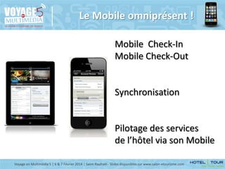 Le Mobile omniprésent !
Mobile Check-In
Mobile Check-Out

Synchronisation

Pilotage des services
de l’hôtel via son Mobile
Voyage en Multimédia 5 | 6 & 7 Février 2014 | Saint-Raphaël - Slides disponibles sur www.salon-etourisme.com

 