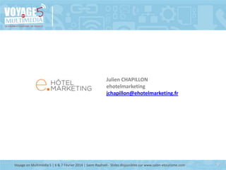 Julien CHAPILLON
ehotelmarketing
jchapillon@ehotelmarketing.fr

Voyage en Multimédia 5 | 6 & 7 Février 2014 | Saint-Raphaël - Slides disponibles sur www.salon-etourisme.com

9

 