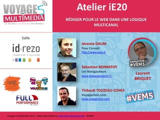 Atelier iE20
RÉDIGER POUR LE WEB DANS UNE LOGIQUE
MULTICANAL
Salle
Jéremie DAUM
Paxs Conseil
http://www.paxs.fr

Sébastien BONNEFOY
Les Navigauteurs
www.lesnavigauteurs.fr

Thibault TOUZEAU-COHEN Voyagerloin.com
www.voyagerloin.com

Voyage en Multimédia 2014 – slides disponibles sur www.salon-etourisme.com #VEM5

Laurent
BRIQUET

 