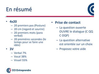 En résumé
• 4x20
– 20 premiers pas (Posture)
– 20 cm (regard et sourire)
– 20 premiers mots (para
verbal)
– 20 premières secondes (le
temps pour se faire une
idée)
• 3V
– Verbal 7%
– Vocal 38%
– Visuel 55%
• Prise de contact
– La question ouverte
OUVRE le dialogue (C QQ
C OQP)
– La question alternative
est orientée sur un choix
– Proposez votre aide
 