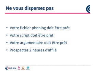 Ne vous dispersez pas
• Votre fichier phoning doit être prêt
• Votre script doit être prêt
• Votre argumentaire doit être prêt
• Prospectez 2 heures d’affilé
 