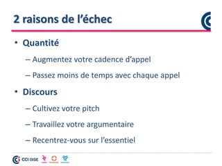 2 raisons de l’échec
• Quantité
– Augmentez votre cadence d’appel
– Passez moins de temps avec chaque appel
• Discours
– Cultivez votre pitch
– Travaillez votre argumentaire
– Recentrez-vous sur l’essentiel
 