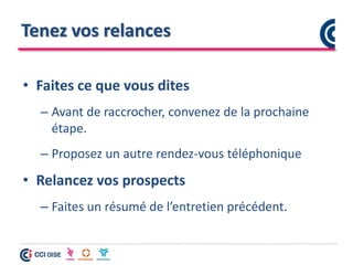 Tenez vos relances
• Faites ce que vous dites
– Avant de raccrocher, convenez de la prochaine
étape.
– Proposez un autre rendez-vous téléphonique
• Relancez vos prospects
– Faites un résumé de l’entretien précédent.
 