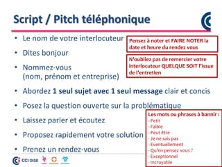 Script / Pitch téléphonique
• Le nom de votre interlocuteur
• Dites bonjour
• Nommez-vous
(nom, prénom et entreprise)
• Abordez 1 seul sujet avec 1 seul message clair et concis
• Posez la question ouverte sur la problématique
• Laissez parler et écoutez
• Proposez rapidement votre solution
• Prenez un rendez-vous
Les mots ou phrases à bannir :
- Petit
- Faible
- Peut être
- Je ne sais pas
- Eventuellement
- Qu’en pensez vous ?
- Exceptionnel
- Incroyable
Pensez à noter et FAIRE NOTER la
date et heure du rendez vous
N’oubliez pas de remercier votre
interlocuteur QUELQUE SOIT l’issue
de l’entretien
 