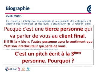 Biographie
Cyrille MOREL
Est conseil en intelligence commerciale et relationnelle des entreprises. Il
apporte des techniques et des outils d’organisation de la relation client
(Business Model Canvas, Lean Start Up, 4L4P…)
Il permet d’ouvrir la prospection des entreprises sur de nouveaux horizons
comme les marchés indirects ou d’améliorer les pratiques commerciales.
Pour cela, il s’implique sous la forme de mentorat pour un bénéfice immédiat.
Ses clients apprécient son écoute, son empathie et son assertivité qui
mettent rapidement en confiance. Ils apprécient sa méthode pédagogique et
son pragmatisme qui conduisent à l’autonomie.
Son expérience d’entrepreneur et de coach de créateurs d’entreprise lui
confère le recul nécessaire à une vision globale et homogène de l’entreprise.
Aujourd’hui, il met son savoir-faire et son savoir-être au service des chefs
d’entreprises en quête d’ouverture ou d’amélioration de la relation client.
Que remarquez-vous ?
C’est un pitch écrit à la 3ème
personne. Pourquoi ?
Pacque c’est une tierce personne qui
va parler de vous au client final.
Si il lit la « bio », l’autre personne aura le sentiment que
c’est son interlocuteur qui parle de vous.
 