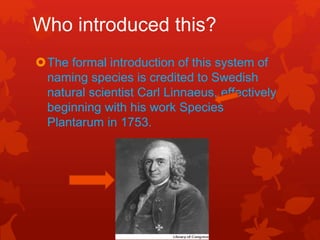 Who introduced this?
The formal introduction of this system of
naming species is credited to Swedish
natural scientist Carl Linnaeus, effectively
beginning with his work Species
Plantarum in 1753.
 