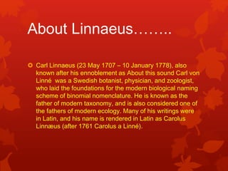 About Linnaeus……..
 Carl Linnaeus (23 May 1707 – 10 January 1778), also
known after his ennoblement as About this sound Carl von
Linné was a Swedish botanist, physician, and zoologist,
who laid the foundations for the modern biological naming
scheme of binomial nomenclature. He is known as the
father of modern taxonomy, and is also considered one of
the fathers of modern ecology. Many of his writings were
in Latin, and his name is rendered in Latin as Carolus
Linnæus (after 1761 Carolus a Linné).
 