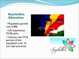 Seychelles: Education  Population growth rate: 0.996  Life expectancy: 73.28 years Literacy rate: 91.8 percent of the population over 15 can read and write 