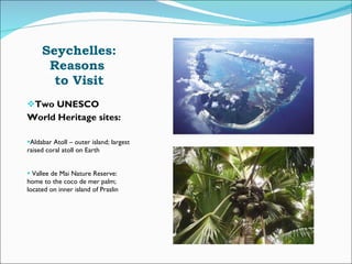 Seychelles: Reasons  to Visit Two UNESCO  World Heritage sites: Aldabar Atoll – outer island; largest raised coral atoll on Earth Vallee de Mai Nature Reserve: home to the coco de mer palm; located on inner island of Praslin 