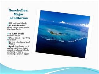 Seychelles: Major Landforms 116 individual islands 41  inner islands  – oldest mid-oceanic granite islands on Earth  75  outer islands  - coralline islands Outer islands – low lying coral atolls Largest raised coral atoll – Aldabra Atoll : ring-shaped coral reef or a string of closely spaced small coral islands, enclosing or nearly enclosing a shallow lagoon 