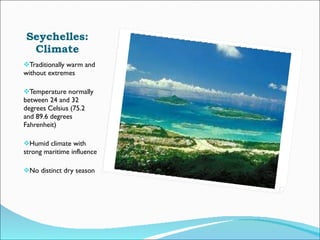 Seychelles: Climate Traditionally warm and without extremes Temperature normally between 24 and 32 degrees Celsius (75.2 and 89.6 degrees Fahrenheit) Humid climate with strong maritime influence No distinct dry season 