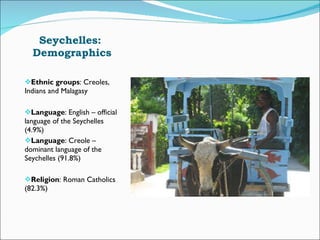 Seychelles:  Demographics Ethnic groups : Creoles, Indians and Malagasy Language : English – official language of the Seychelles (4.9%) Language : Creole – dominant language of the Seychelles (91.8%) Religion : Roman Catholics (82.3%)  