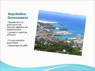 Seychelles:  Government Republic form of government with executive, legislative and judicial branches Located in capital city of Victoria Current president: James Michel  Elected April 24, 2004 