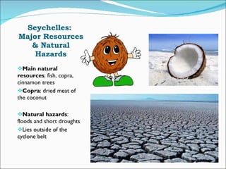 Seychelles:  Major Resources & Natural Hazards Main natural resources : fish, copra, cinnamon trees Copra : dried meat of the coconut Natural hazards : floods and short droughts Lies outside of the cyclone belt 