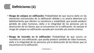 Definiciones (6)
• Riesgo de colapso en edificación: Probabilidad de que ocurra daño en los
elementos estructurales de la edificación debido a su severo deterioro y/o
debilitamiento que afecten su resistencia y estabilidad, que pueda producir
pérdida de vidas humanas, daño a la integridad de las personas y/o la
destrucción de los bienes que se encuentran en la edificación. Se excluye el
riesgo de colapso en edificación causado por incendio y/o evento sísmico.
• Riesgo de incendio en la edificación: Probabilidad de que ocurra un
incendio en una edificación, que pueda producir pérdida de vidas humanas,
daño a la integridad de las personas y/o la destrucción de los bienes que se
encuentran en la edificación.
 