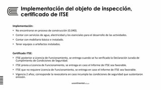 Implementación del objeto de inspección,
certificado de ITSE
Implementación:
• No encontrarse en proceso de construcción (G.040).
• Contar con servicios de agua, electricidad y los esenciales para el desarrollo de las actividades.
• Contar con mobiliario básico e instalado.
• Tener equipos o artefactos instalados.
Certificado ITSE:
• ITSE posterior a Licencia de Funcionamiento, se entrega cuando se ha verificado la Declaración Jurada de
Cumplimiento de Condiciones de Seguridad.
• ITSE previa a Licencia de Funcionamiento, se entrega en caso el Informe de ITSE sea favorable.
• ITSE que no requiere Licencia de Funcionamiento, se entrega en caso el Informe de ITSE sea favorable.
• Vigencia 2 años; corresponde la revocatoria en caso incumpla las condiciones de seguridad que sustentaron
emisión.
 