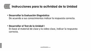 Instrucciones para la actividad de la Unidad
• Desarrollar la Evaluación Diagnóstica
De acuerdo a sus conocimientos indicar la respuesta correcta.
• Desarrollar el Test de la Unidad I
En base al material de clase y la video clase, indicar la respuesta
correcta.
 