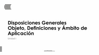 Disposiciones Generales
Objeto, Definiciones y Ámbito de
Aplicación
Unidad I
 
