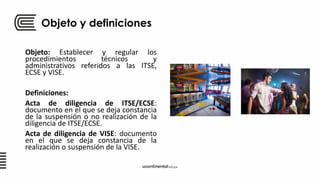 Objeto y definiciones
Objeto: Establecer y regular los
procedimientos técnicos y
administrativos referidos a las ITSE,
ECSE y VISE.
Definiciones:
Acta de diligencia de ITSE/ECSE:
documento en el que se deja constancia
de la suspensión o no realización de la
diligencia de ITSE/ECSE.
Acta de diligencia de VISE: documento
en el que se deja constancia de la
realización o suspensión de la VISE.
 