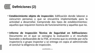 Definiciones (2)
• Establecimiento objeto de inspección: Edificación donde laboran o
concurren personas y que se encuentra implementada para la
actividad a desarrollar. Comprende dos tipos de establecimientos:
aquellos que requieren licencia de funcionamiento y aquellos que no.
• Informe de Inspección Técnica de Seguridad en Edificaciones:
Documento en el que se consigna la evaluación y el resultado
favorable o desfavorable de la ITSE, el mismo que es emitido por el/la
inspector/a o grupo inspector y se entrega en copia al administrado
al concluir la diligencia de inspección.
 