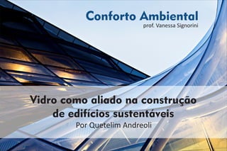 Conforto Ambiental
prof. Vanessa Signorini
Por Quetelim Andreoli
Vidro como aliado na construção
de edifícios sustentáveis
 