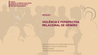 Coleção:
ATENÇÃO A HOMENS E MULHERES
EM SITUAÇÃO DE VIOLÊNCIA
POR PARCEIROS ÍNTIMOS
Módulo: Violência e perspectiva relacional de gênero
Coleção:
ATENÇÃO A HOMENS E MULHERES
EM SITUAÇÃO DE VIOLÊNCIA
POR PARCEIROS ÍNTIMOS
Módulo:
VIOLÊNCIA E PERSPECTIVA
RELACIONAL DE GÊNERO
ANNE CAROLINE LUZ GRÜDTNER DA SILVA
ANA MARIA MÚJICA RODRIGUES
ROMEU GOMES
CARMEM REGINA DELZIOVO
 