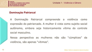 Coleção:
ATENÇÃO A HOMENS E MULHERES
EM SITUAÇÃO DE VIOLÊNCIA
POR PARCEIROS ÍNTIMOS
Módulo: Violência e perspectiva relacional de gênero
Dominação Patriarcal
A Dominação Patriarcal compreende a violência como
expressão do patriarcado. A mulher é vista como sujeito social
autônomo, embora seja historicamente vítima do controle
social masculino.
Nessa perspectiva as mulheres não são “cúmplices” da
violência, são apenas “vítimas”.
Unidade 1 - Violência e Gênero
10
 