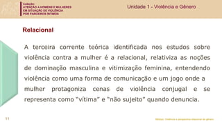 Coleção:
ATENÇÃO A HOMENS E MULHERES
EM SITUAÇÃO DE VIOLÊNCIA
POR PARCEIROS ÍNTIMOS
Módulo: Violência e perspectiva relacional de gênero
Relacional
A terceira corrente teórica identificada nos estudos sobre
violência contra a mulher é a relacional, relativiza as noções
de dominação masculina e vitimização feminina, entendendo
violência como uma forma de comunicação e um jogo onde a
mulher protagoniza cenas de violência conjugal e se
representa como “vítima” e “não sujeito” quando denuncia.
Unidade 1 - Violência e Gênero
11
 