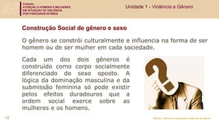 Coleção:
ATENÇÃO A HOMENS E MULHERES
EM SITUAÇÃO DE VIOLÊNCIA
POR PARCEIROS ÍNTIMOS
Módulo: Violência e perspectiva relacional de gênero
Construção Social de gênero e sexo
Cada um dos dois gêneros é
construído como corpo socialmente
diferenciado do sexo oposto. A
lógica da dominação masculina e da
submissão feminina só pode existir
pelos efeitos duradouros que a
ordem social exerce sobre as
mulheres e os homens.
O gênero se constrói culturalmente e influencia na forma de ser
homem ou de ser mulher em cada sociedade.
Unidade 1 - Violência e Gênero
12
 
